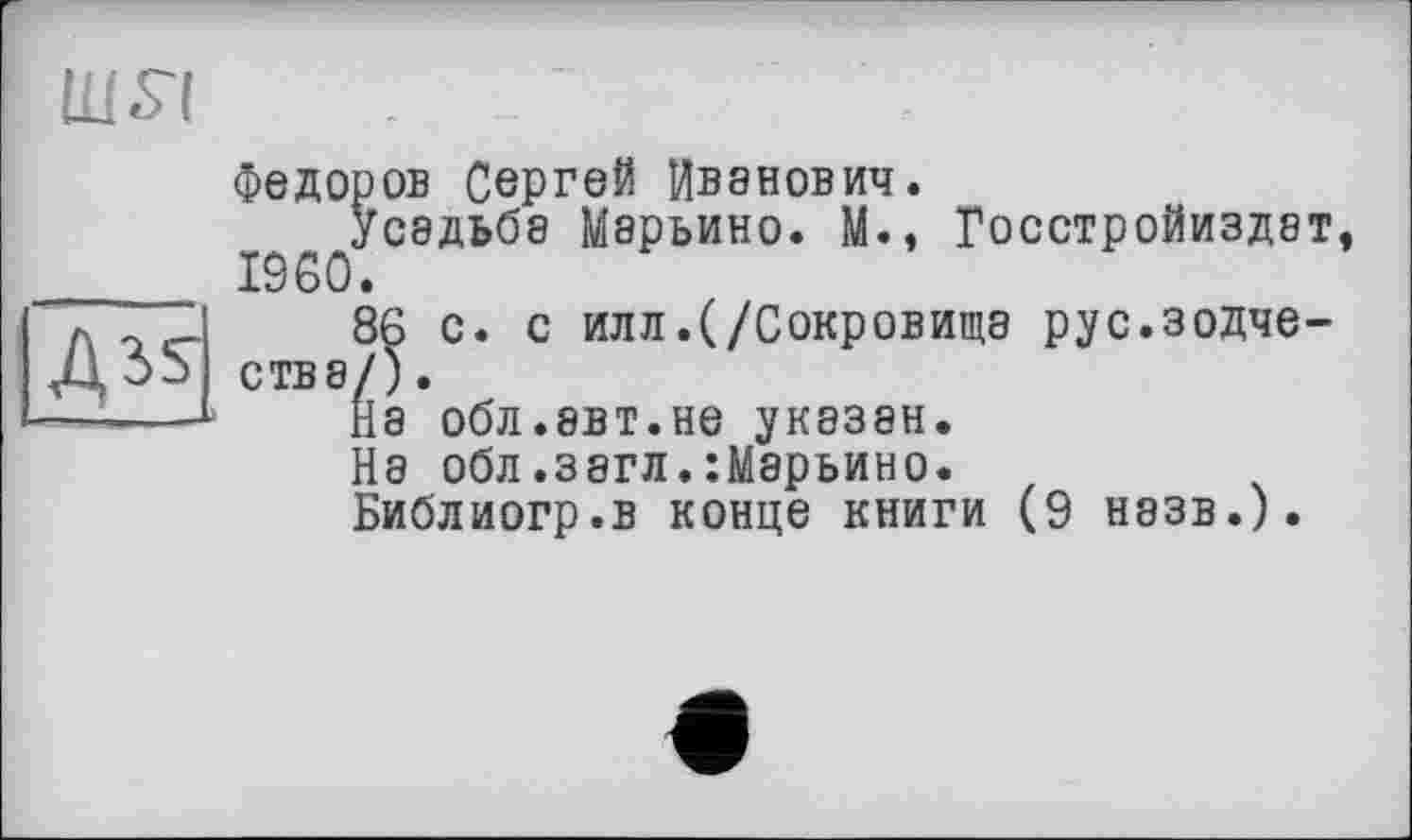 ﻿IBS'!
Федоров Сергей Иванович.
усадьба Марьино. М., Госстройиздет _______ I960.
л	86 с. с илл.(/Сокровища рус.зодче-
ства/).
— ----На обл.эвт.не указан.
{а обл.загл.:Марьино.
Зиблиогр.в конце книги (9 назв.).